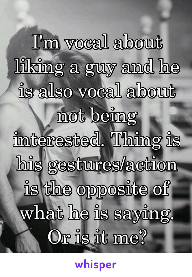 I'm vocal about liking a guy and he is also vocal about not being interested. Thing is his gestures/action is the opposite of what he is saying. Or is it me?