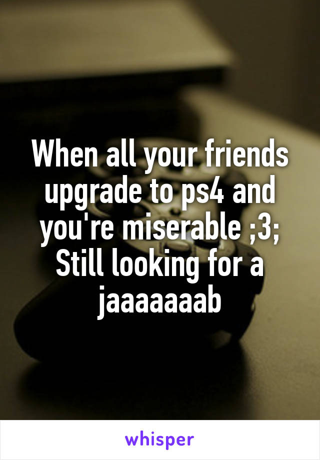 When all your friends upgrade to ps4 and you're miserable ;3;
Still looking for a jaaaaaaab