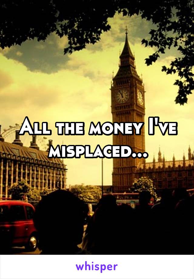 All the money I've misplaced...