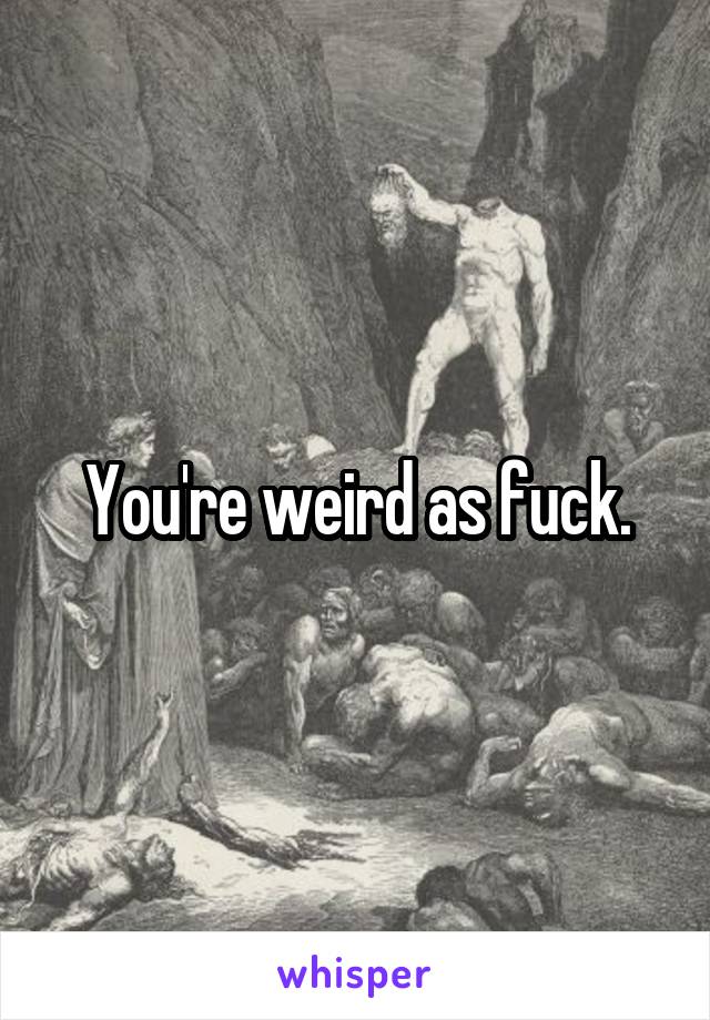 You're weird as fuck.