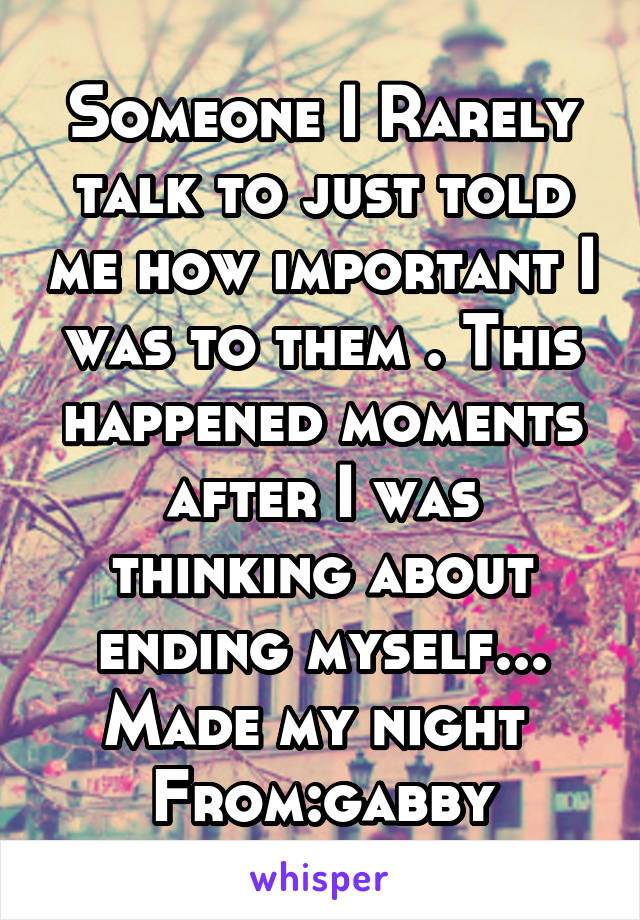 Someone I Rarely talk to just told me how important I was to them . This happened moments after I was thinking about ending myself... Made my night 
From:gabby