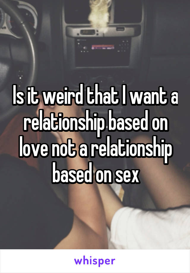 Is it weird that I want a relationship based on love not a relationship based on sex