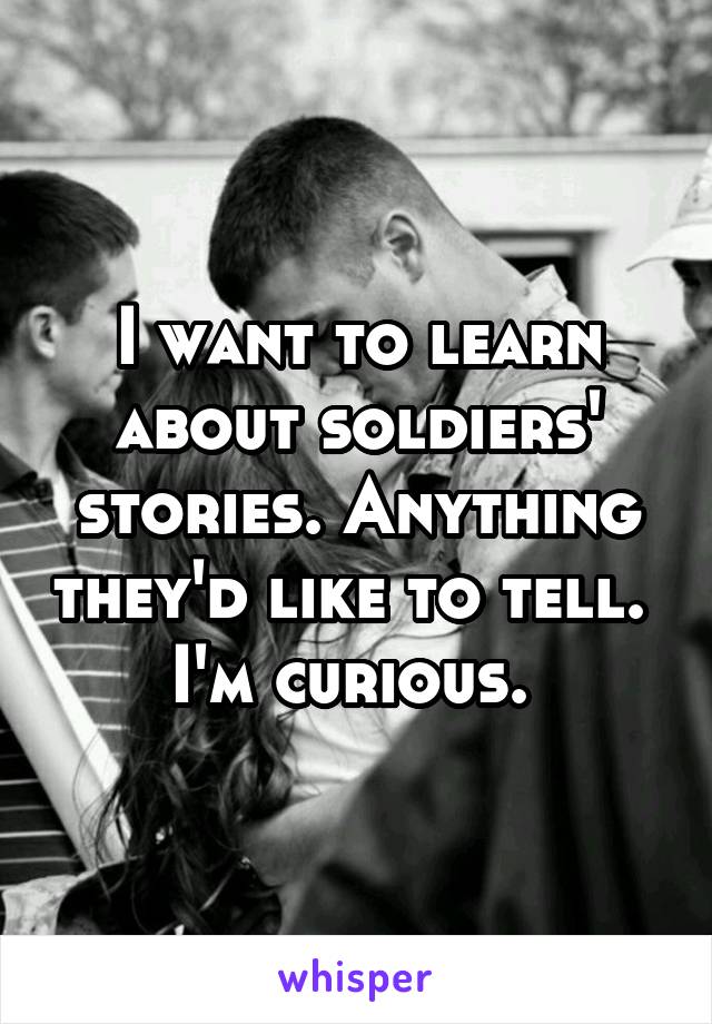 I want to learn about soldiers' stories. Anything they'd like to tell. 
I'm curious. 