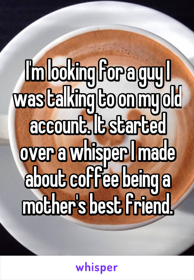 I'm looking for a guy I was talking to on my old account. It started over a whisper I made about coffee being a mother's best friend.