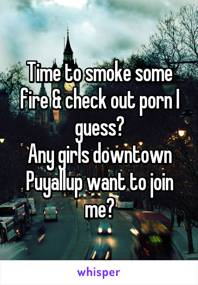 Time to smoke some fire & check out porn I guess?
Any girls downtown Puyallup want to join me?