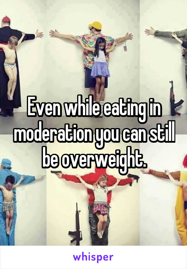 Even while eating in moderation you can still be overweight.