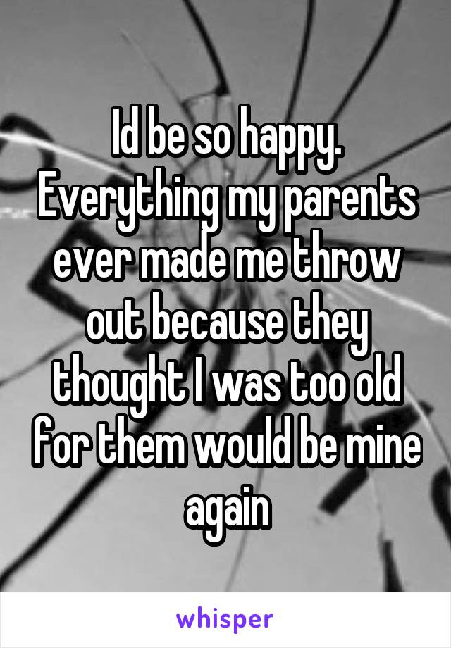 Id be so happy. Everything my parents ever made me throw out because they thought I was too old for them would be mine again