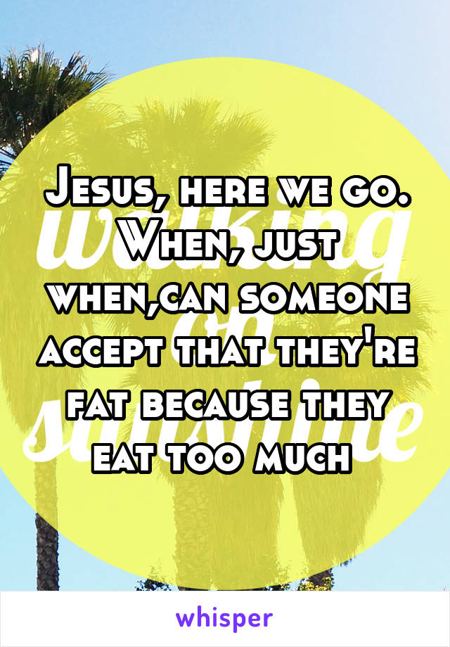 Jesus, here we go. When, just when,can someone accept that they're fat because they eat too much 