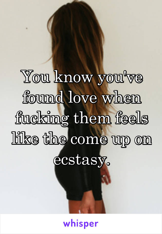 You know you've found love when fucking them feels like the come up on ecstasy.