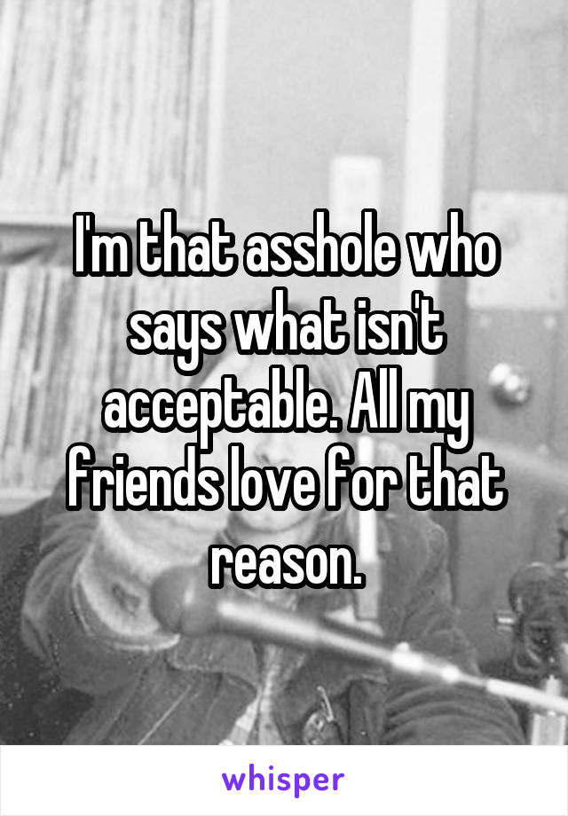 I'm that asshole who says what isn't acceptable. All my friends love for that reason.