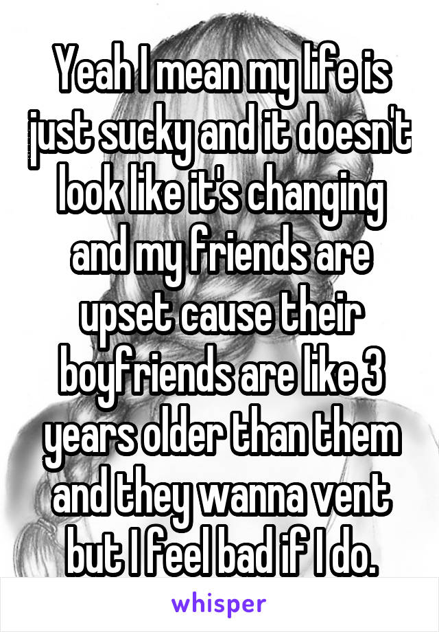 Yeah I mean my life is just sucky and it doesn't look like it's changing and my friends are upset cause their boyfriends are like 3 years older than them and they wanna vent but I feel bad if I do.