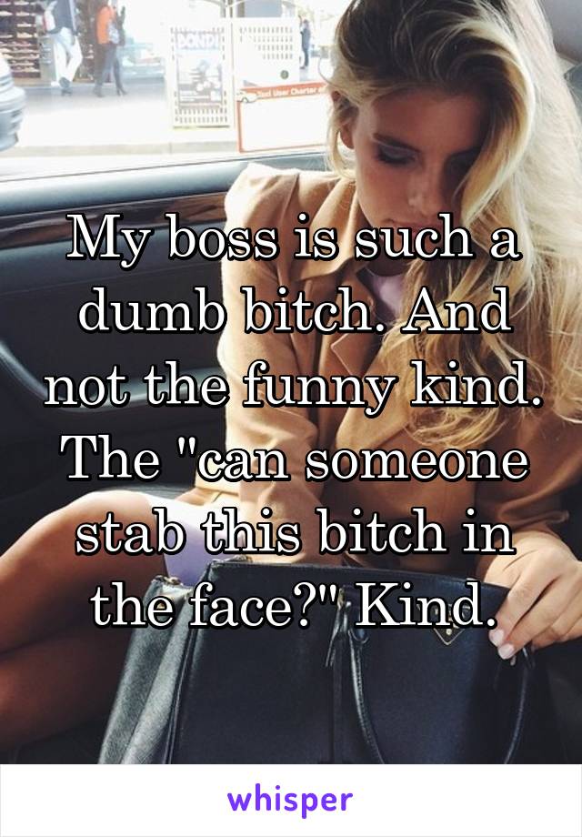 My boss is such a dumb bitch. And not the funny kind. The "can someone stab this bitch in the face?" Kind.