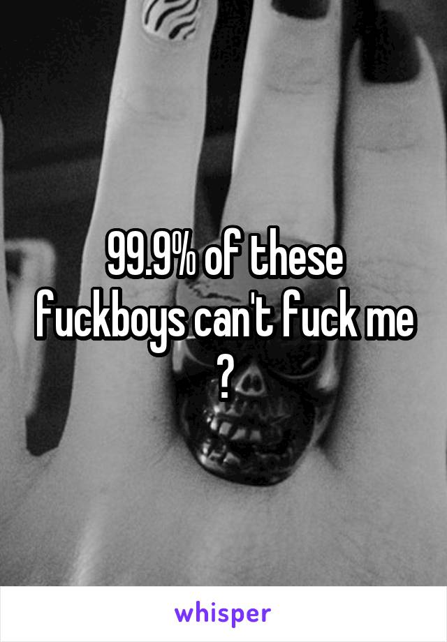 99.9% of these fuckboys can't fuck me 💋