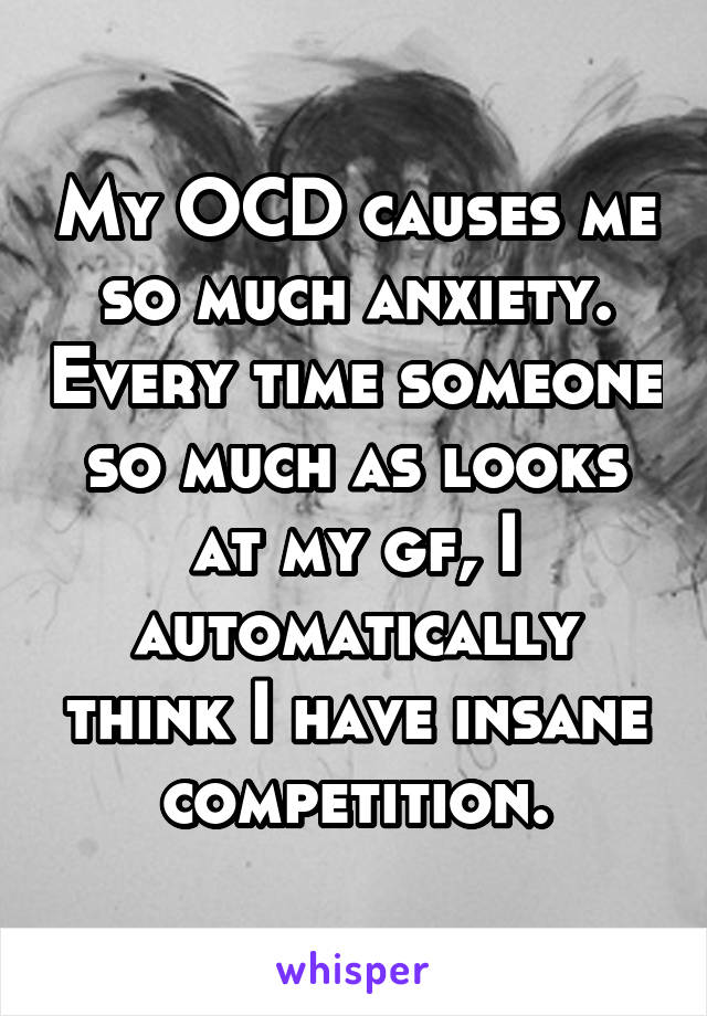 My OCD causes me so much anxiety. Every time someone so much as looks at my gf, I automatically think I have insane competition.