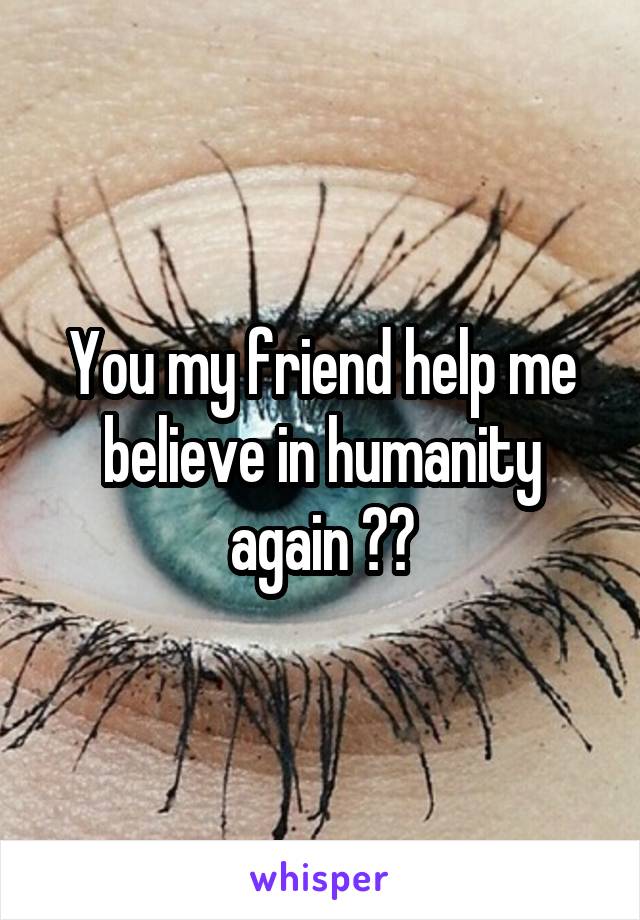 You my friend help me believe in humanity again 😊😘