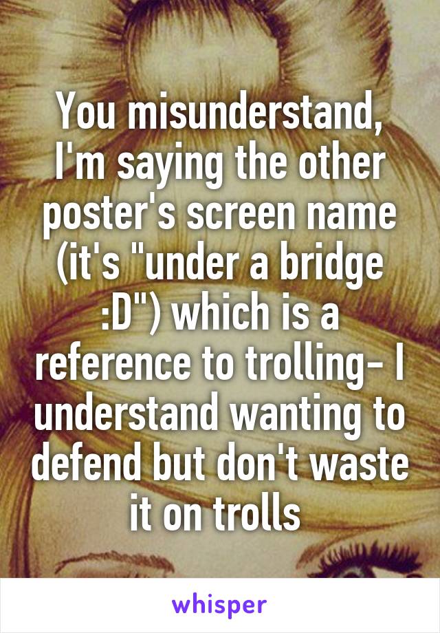 You misunderstand, I'm saying the other poster's screen name (it's "under a bridge :D") which is a reference to trolling- I understand wanting to defend but don't waste it on trolls 