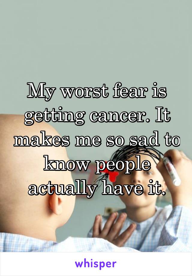 My worst fear is getting cancer. It makes me so sad to know people actually have it.