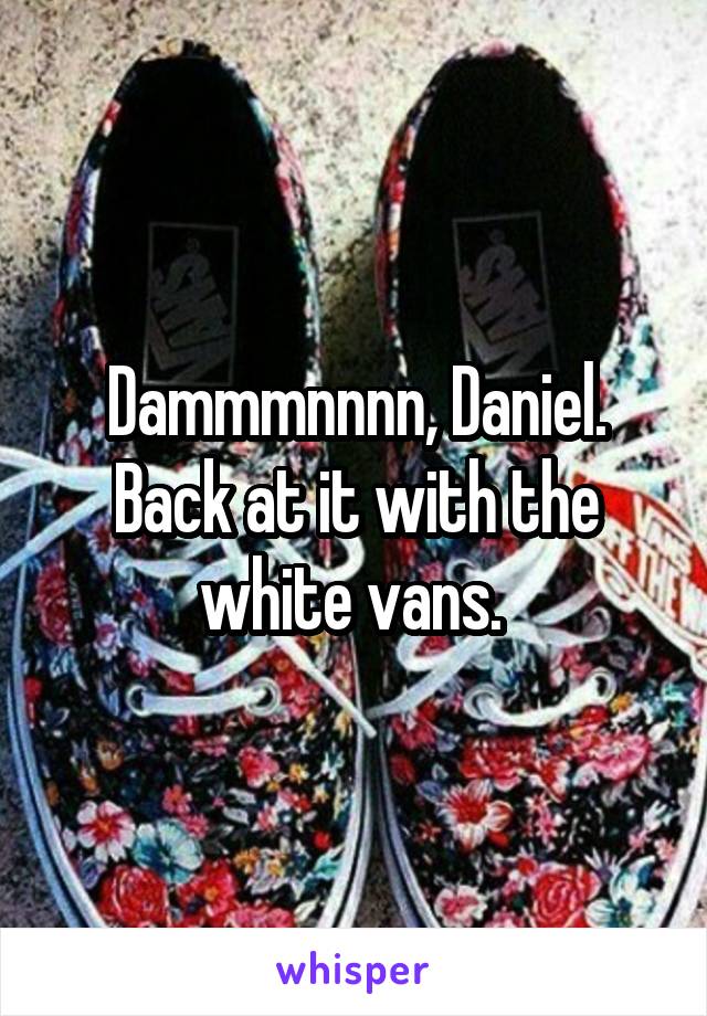 Dammmnnnn, Daniel. Back at it with the white vans. 