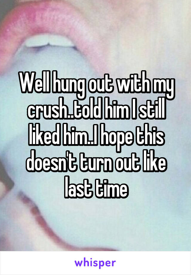 Well hung out with my crush..told him I still liked him..I hope this doesn't turn out like last time