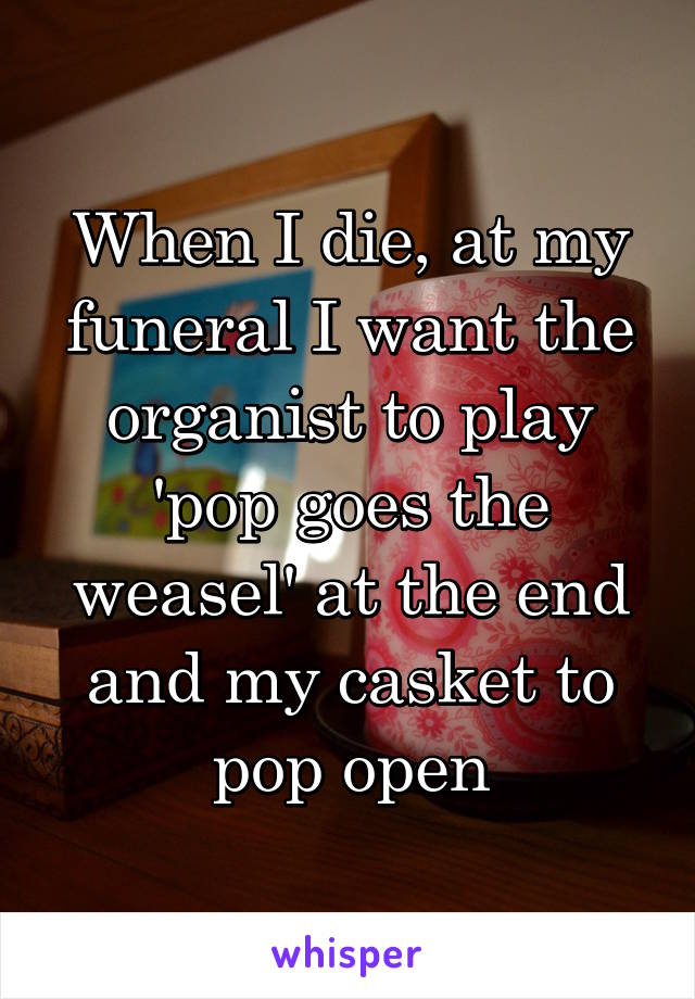 When I die, at my funeral I want the organist to play 'pop goes the weasel' at the end and my casket to pop open