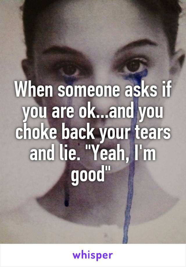 When someone asks if you are ok...and you choke back your tears and lie. "Yeah, I'm good" 