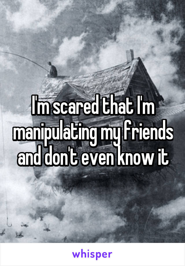 I'm scared that I'm manipulating my friends and don't even know it