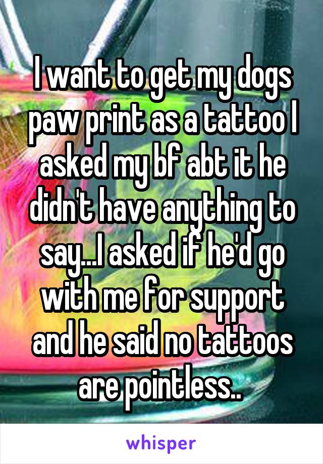 I want to get my dogs paw print as a tattoo I asked my bf abt it he didn't have anything to say...I asked if he'd go with me for support and he said no tattoos are pointless.. 