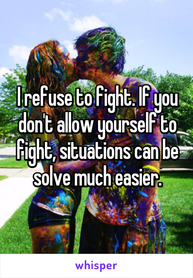 I refuse to fight. If you don't allow yourself to fight, situations can be solve much easier.