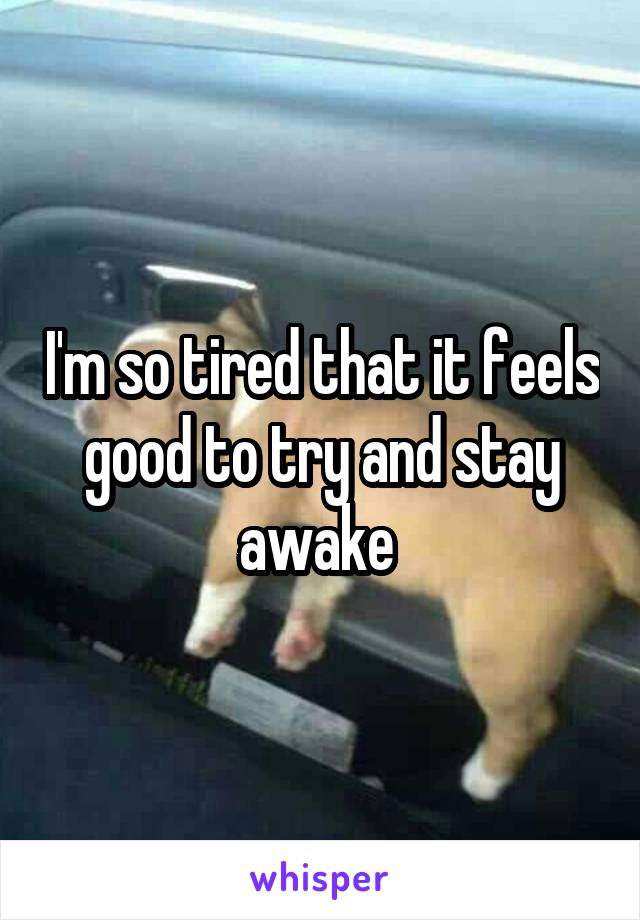 I'm so tired that it feels good to try and stay awake 