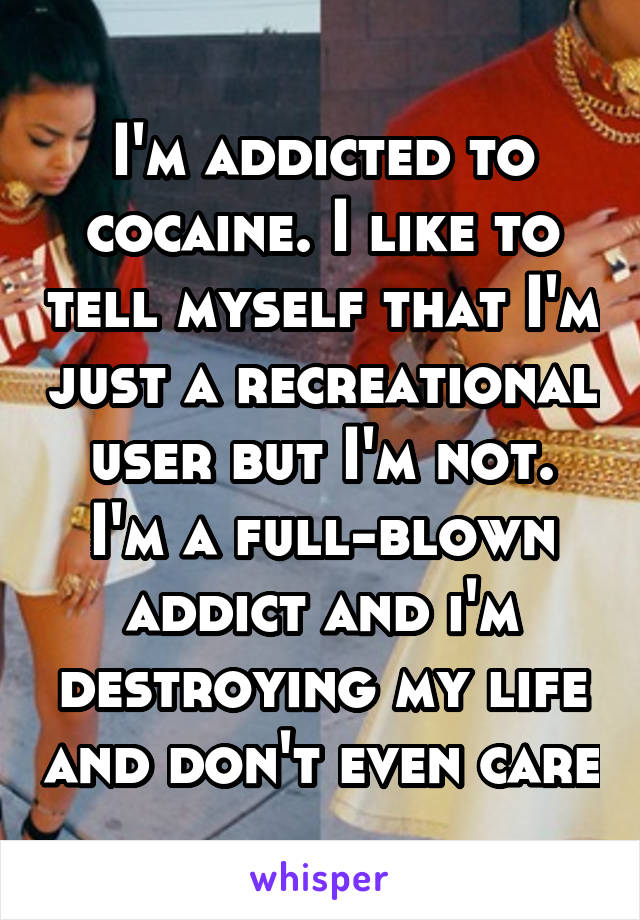 I'm addicted to cocaine. I like to tell myself that I'm just a recreational user but I'm not. I'm a full-blown addict and i'm destroying my life and don't even care
