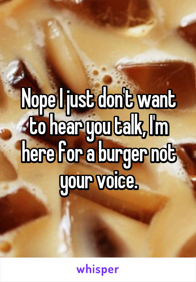 Nope I just don't want to hear you talk, I'm here for a burger not your voice.