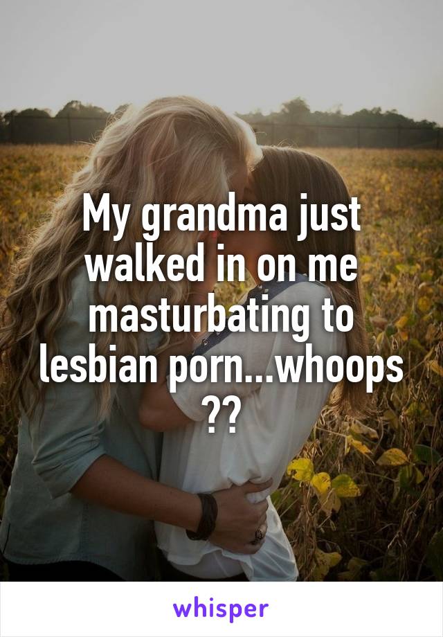My grandma just walked in on me masturbating to lesbian porn...whoops 🙄😅