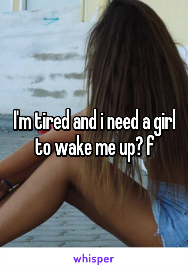 I'm tired and i need a girl to wake me up😉 f