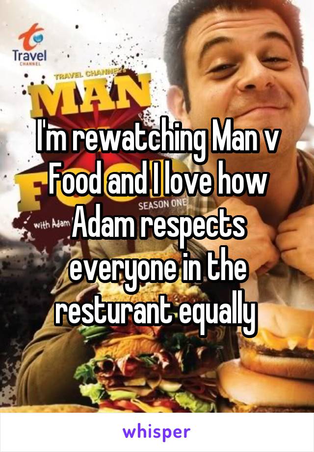 I'm rewatching Man v Food and I love how Adam respects everyone in the resturant equally 