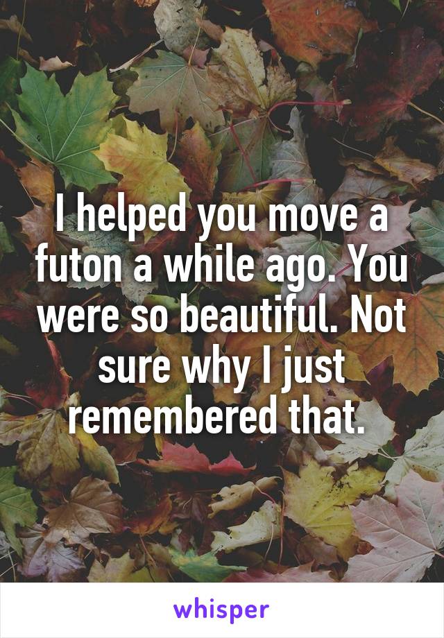 I helped you move a futon a while ago. You were so beautiful. Not sure why I just remembered that. 