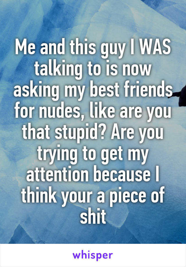 Me and this guy I WAS talking to is now asking my best friends for nudes, like are you that stupid? Are you trying to get my attention because I think your a piece of shit