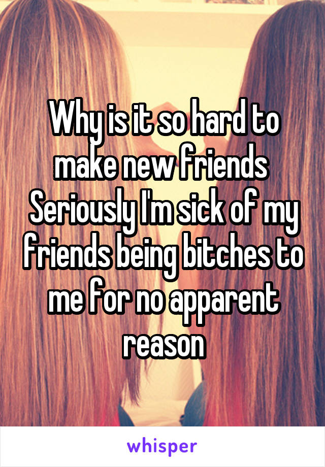 Why is it so hard to make new friends 
Seriously I'm sick of my friends being bitches to me for no apparent reason
