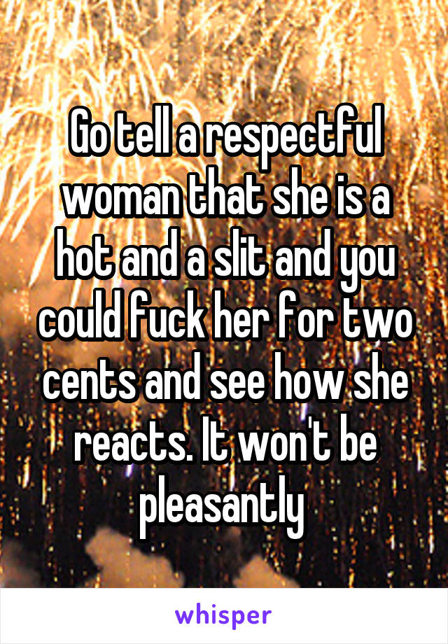 Go tell a respectful woman that she is a hot and a slit and you could fuck her for two cents and see how she reacts. It won't be pleasantly 