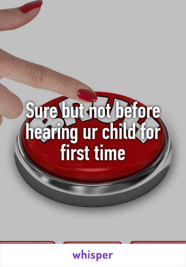 Sure but not before hearing ur child for first time