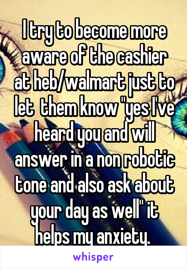 I try to become more aware of the cashier at heb/walmart just to let  them know "yes I've heard you and will answer in a non robotic tone and also ask about your day as well" it helps my anxiety. 
