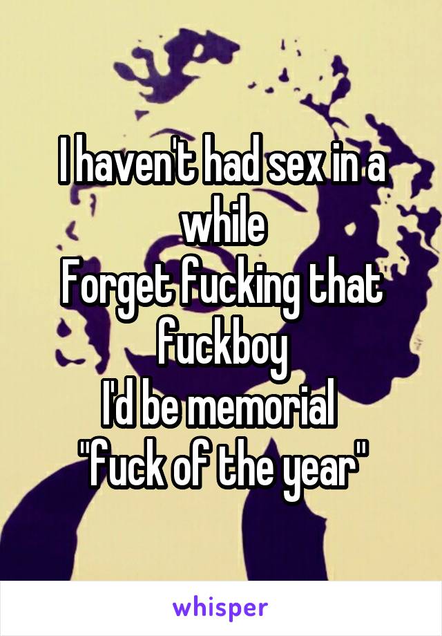 I haven't had sex in a while
Forget fucking that fuckboy
I'd be memorial 
"fuck of the year"