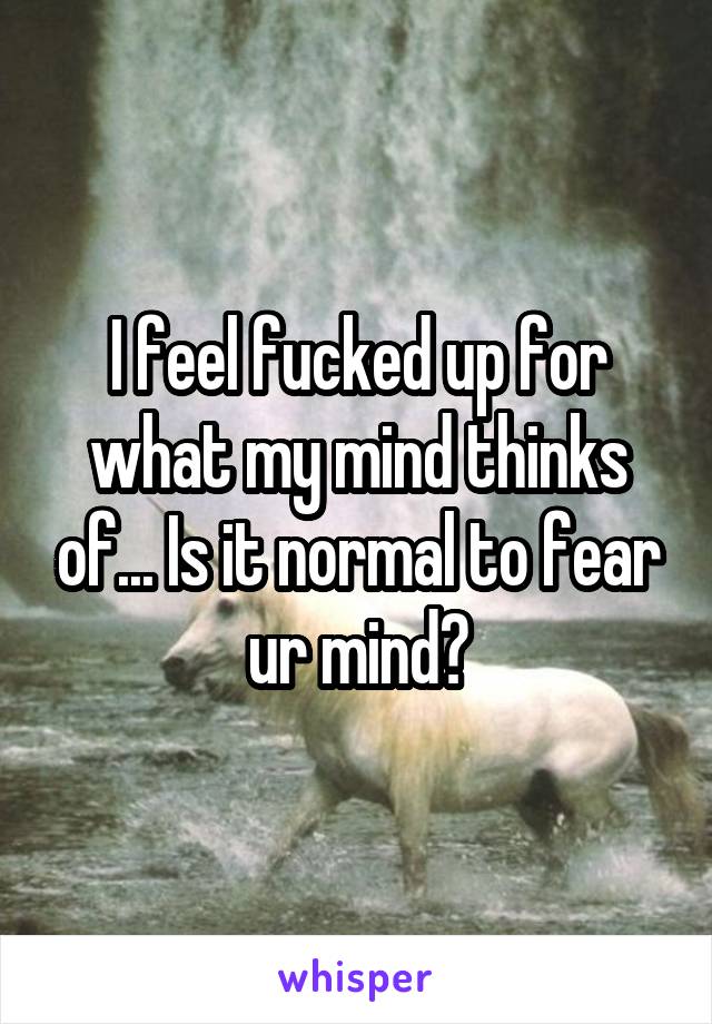 I feel fucked up for what my mind thinks of... Is it normal to fear ur mind?