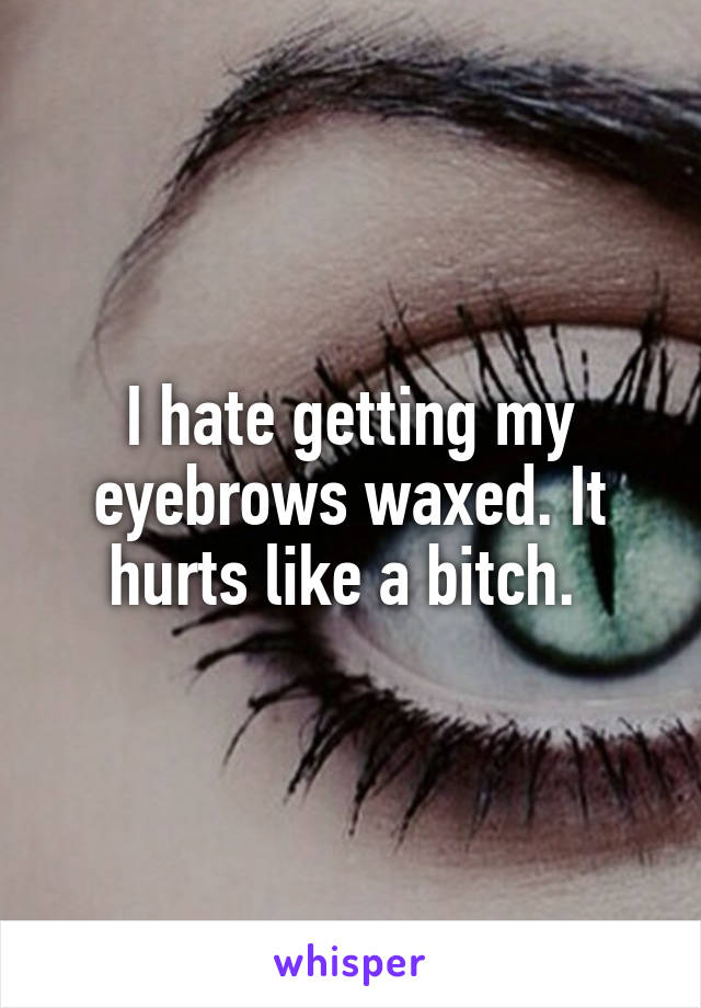 I hate getting my eyebrows waxed. It hurts like a bitch. 