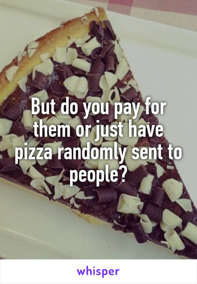 But do you pay for them or just have pizza randomly sent to people?