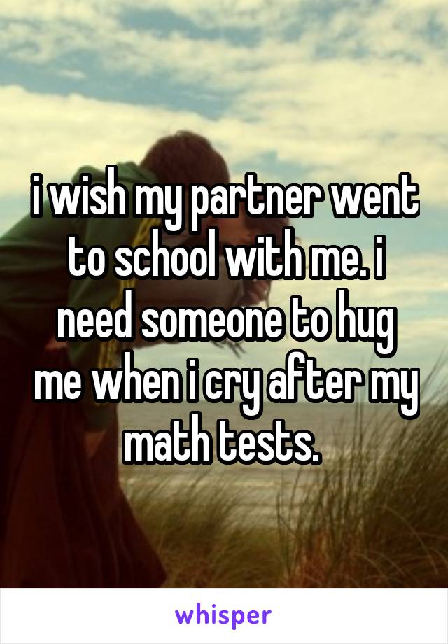 i wish my partner went to school with me. i need someone to hug me when i cry after my math tests. 