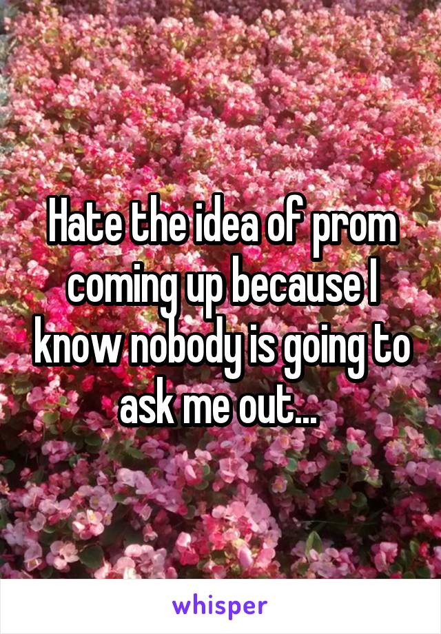 Hate the idea of prom coming up because I know nobody is going to ask me out... 