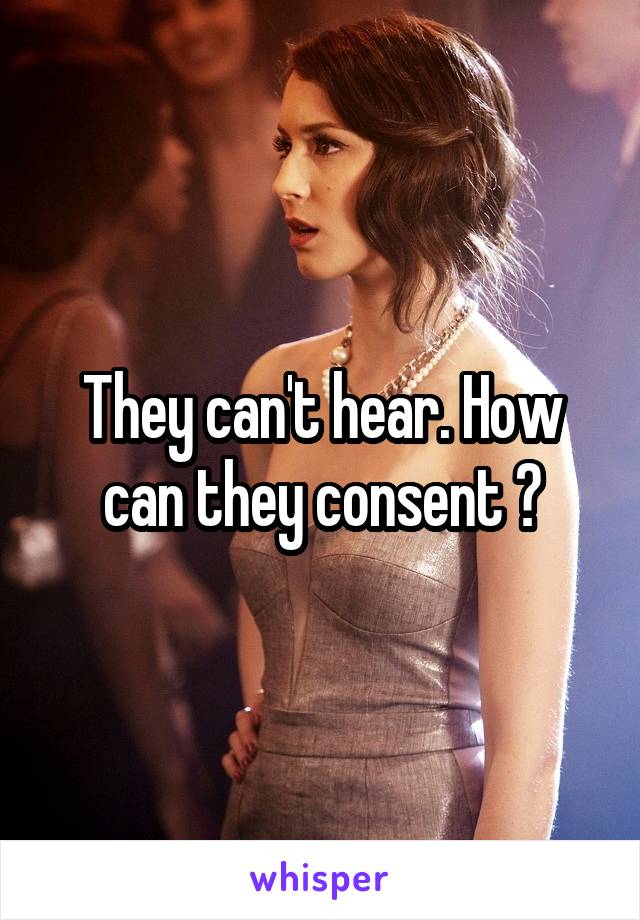 They can't hear. How can they consent ?