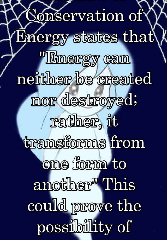 The Law of Conservation of Energy states that "Energy can neither be created nor destroyed; rather, it transforms from one form to another" This could prove the possibility of afterlife 