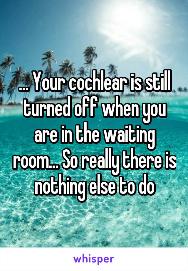 ... Your cochlear is still turned off when you are in the waiting room... So really there is nothing else to do