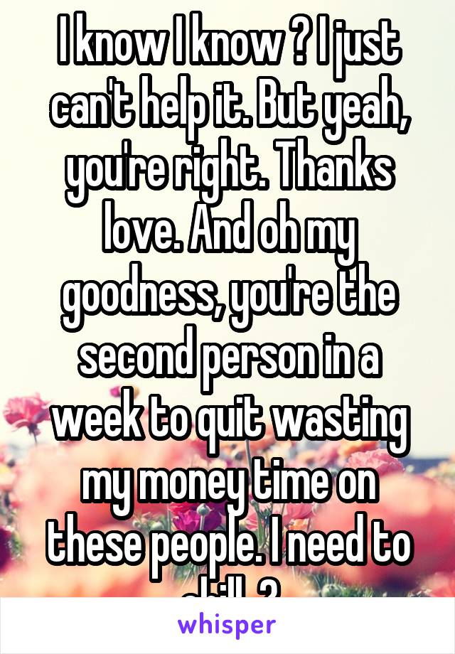 I know I know 😩 I just can't help it. But yeah, you're right. Thanks love. And oh my goodness, you're the second person in a week to quit wasting my money time on these people. I need to chill. 😂